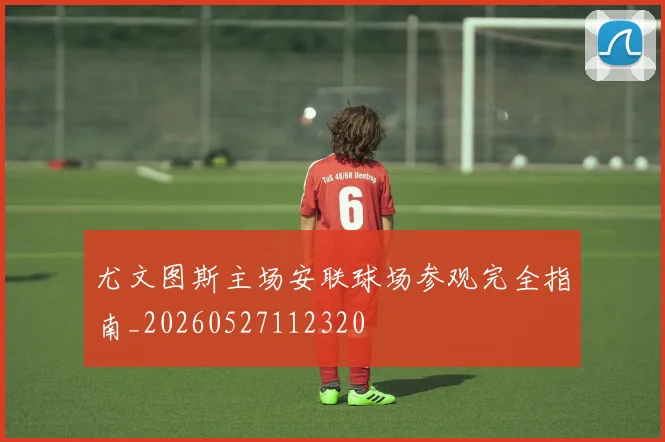 尤文图斯主场安联球场参观完全指南_20260527112320