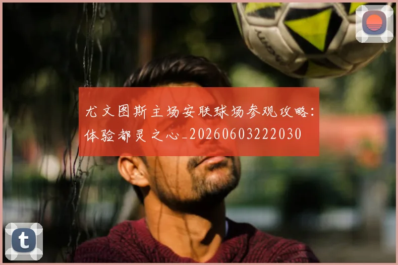 尤文图斯主场安联球场参观攻略:体验都灵之心_20260603222030